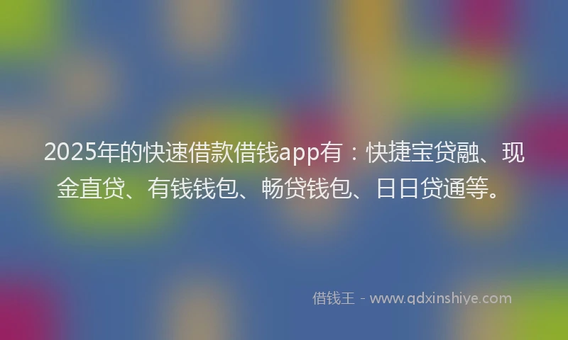 2025年的快速借款借钱app有：快捷宝贷融、现金直贷、有钱钱包、畅贷钱包、日日贷通等。