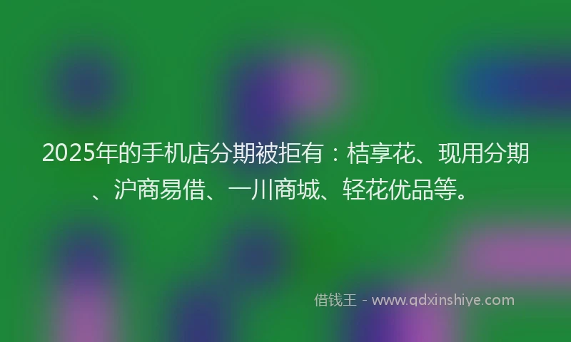 2025年的手机店分期被拒有：桔享花、现用分期、沪商易借、一川商城、轻花优品等。