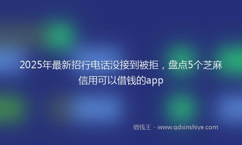 2025年最新招行电话没接到被拒，盘点5个芝麻信用可以借钱的app
