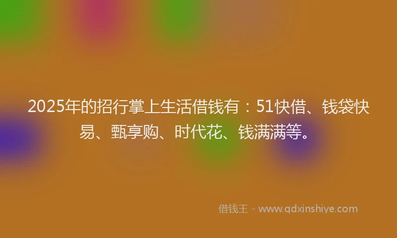 2025年的招行掌上生活借钱有：51快借、钱袋快易、甄享购、时代花、钱满满等。