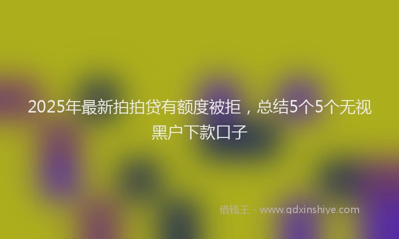 2025年最新拍拍贷有额度被拒，总结5个5个无视黑户下款口子