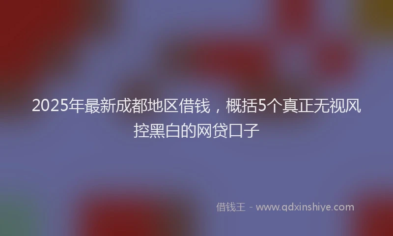 2025年最新成都地区借钱，概括5个真正无视风控黑白的网贷口子