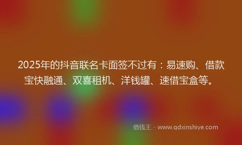 2025年的抖音联名卡面签不过有：易速购、借款宝快融通、双喜租机、洋钱罐、速借宝盒等。