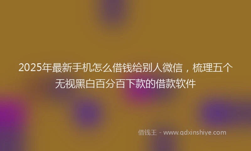 2025年最新手机怎么借钱给别人微信，梳理五个无视黑白百分百下款的借款软件