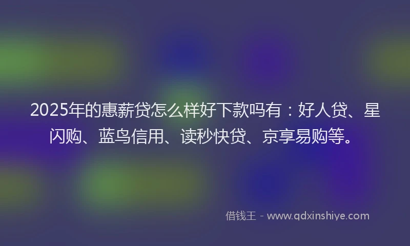 2025年的惠薪贷怎么样好下款吗有：好人贷、星闪购、蓝鸟信用、读秒快贷、京享易购等。