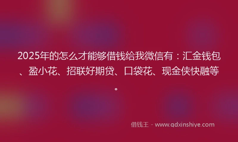 2025年的怎么才能够借钱给我微信有：汇金钱包、盈小花、招联好期贷、口袋花、现金侠快融等。