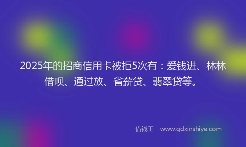 2025年的招商信用卡被拒5次有：爱钱进、林林借呗、通过放、省薪贷、翡翠贷等。