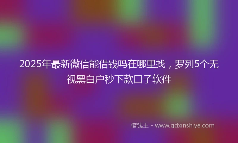 2025年最新微信能借钱吗在哪里找，罗列5个无视黑白户秒下款口子软件