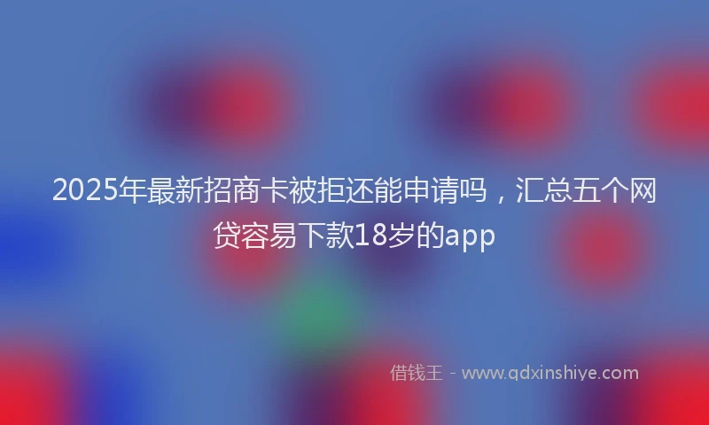 2025年最新招商卡被拒还能申请吗，汇总五个网贷容易下款18岁的app