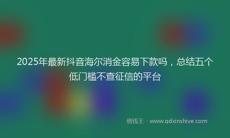 2025年最新抖音海尔消金容易下款吗，总结五个低门槛不查征信的平台