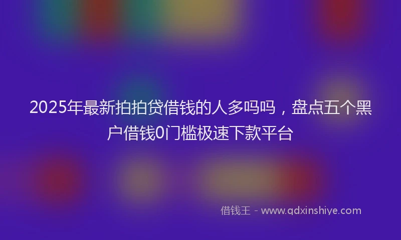 2025年最新拍拍贷借钱的人多吗吗，盘点五个黑户借钱0门槛极速下款平台