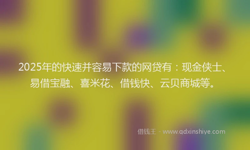 2025年的快速并容易下款的网贷有：现金侠士、易借宝融、喜米花、借钱快、云贝商城等。