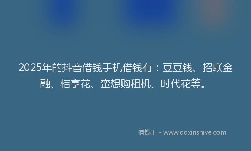 2025年的抖音借钱手机借钱有：豆豆钱、招联金融、桔享花、蛮想购租机、时代花等。