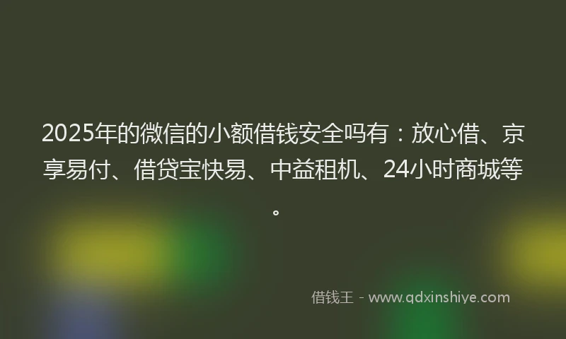 2025年的微信的小额借钱安全吗有：放心借、京享易付、借贷宝快易、中益租机、24小时商城等。