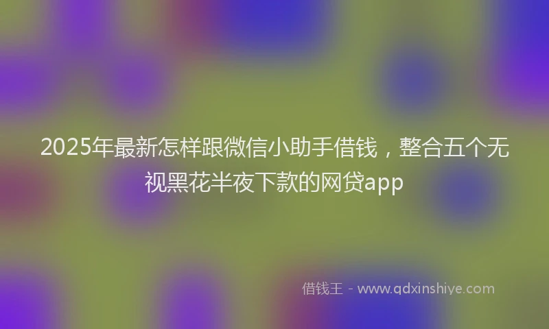 2025年最新怎样跟微信小助手借钱，整合五个无视黑花半夜下款的网贷app