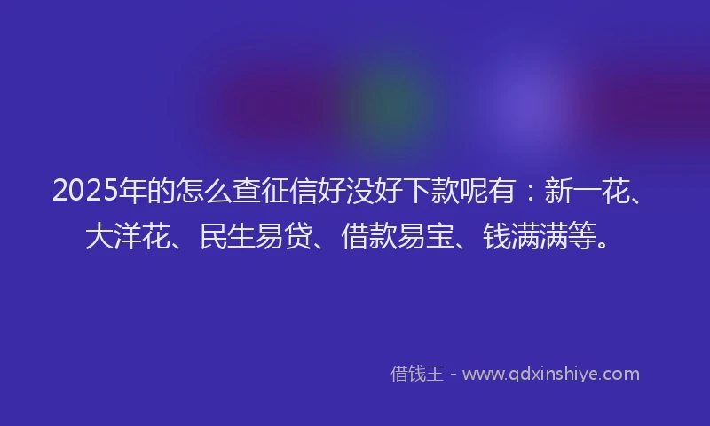 2025年的怎么查征信好没好下款呢有：新一花、大洋花、民生易贷、借款易宝、钱满满等。