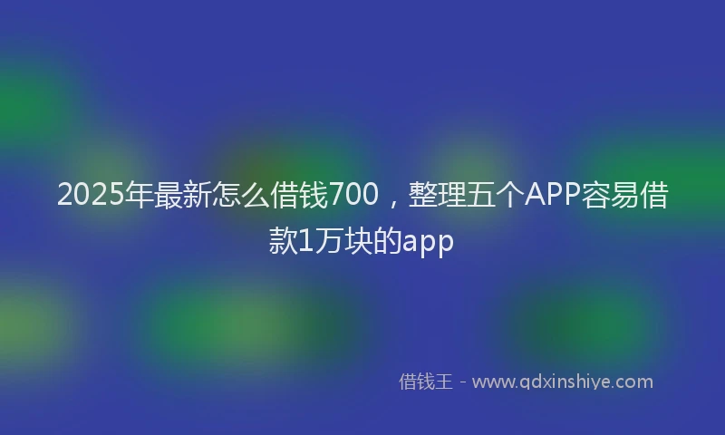 2025年最新怎么借钱700，整理五个APP容易借款1万块的app