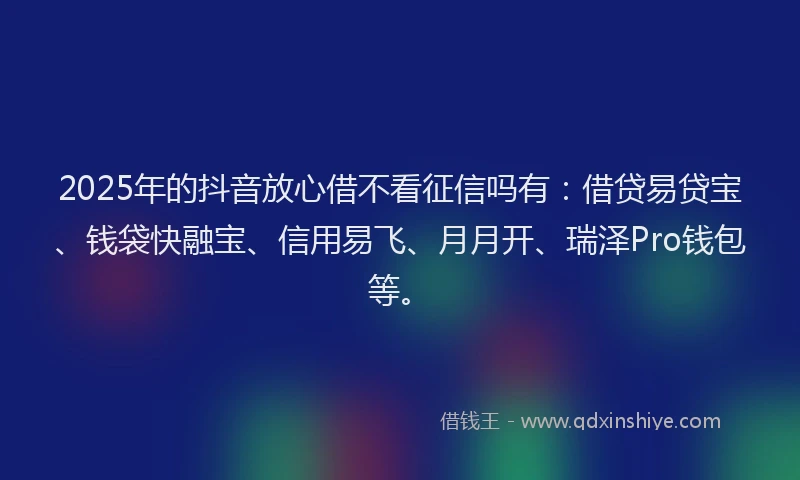 2025年的抖音放心借不看征信吗有：借贷易贷宝、钱袋快融宝、信用易飞、月月开、瑞泽Pro钱包等。