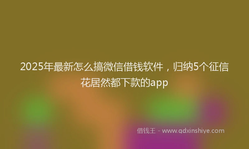2025年最新怎么搞微信借钱软件，归纳5个征信花居然都下款的app
