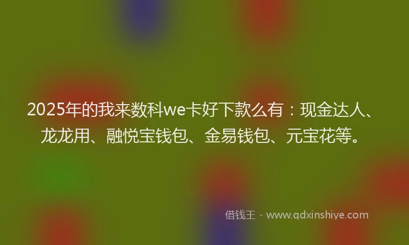 2025年的我来数科we卡好下款么有：现金达人、龙龙用、融悦宝钱包、金易钱包、元宝花等。