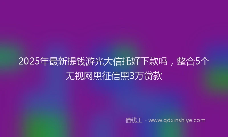 2025年最新提钱游光大信托好下款吗，整合5个无视网黑征信黑3万贷款
