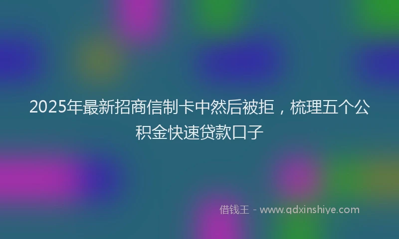2025年最新招商信制卡中然后被拒，梳理五个公积金快速贷款口子