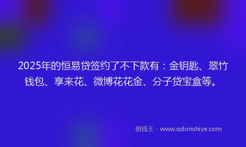 2025年的恒易贷签约了不下款有：金钥匙、翠竹钱包、享来花、微博花花金、分子贷宝盒等。