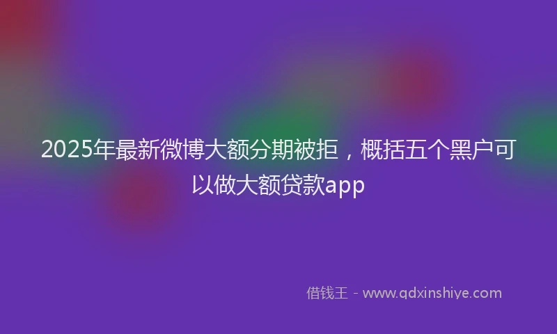 2025年最新微博大额分期被拒，概括五个黑户可以做大额贷款app