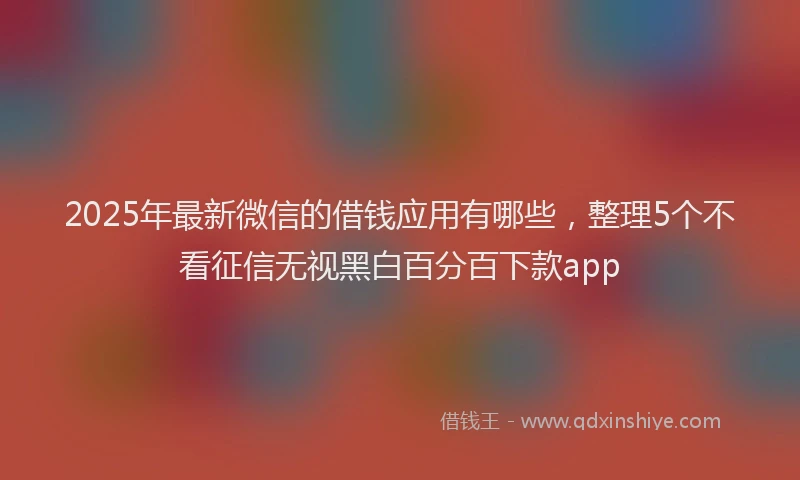2025年最新微信的借钱应用有哪些，整理5个不看征信无视黑白百分百下款app