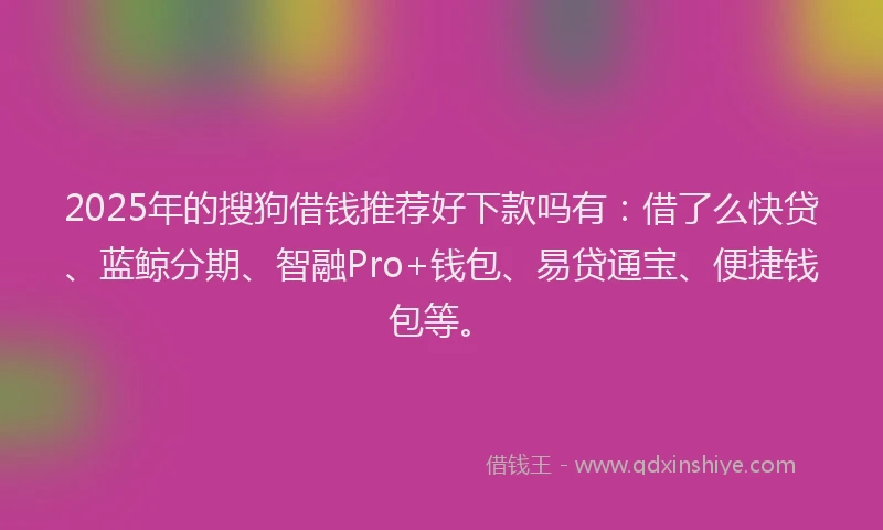 2025年的搜狗借钱推荐好下款吗有：借了么快贷、蓝鲸分期、智融Pro+钱包、易贷通宝、便捷钱包等。