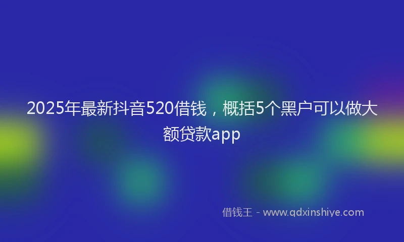 2025年最新抖音520借钱，概括5个黑户可以做大额贷款app