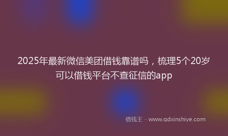 2025年最新微信美团借钱靠谱吗，梳理5个20岁可以借钱平台不查征信的app