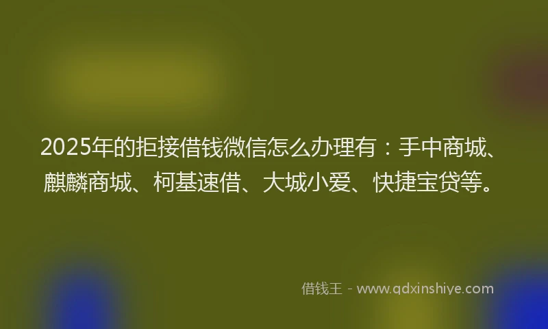 2025年的拒接借钱微信怎么办理有：手中商城、麒麟商城、柯基速借、大城小爱、快捷宝贷等。