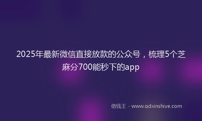 2025年最新微信直接放款的公众号，梳理5个芝麻分700能秒下的app