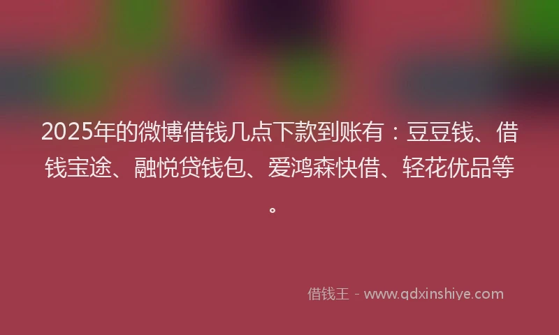 2025年的微博借钱几点下款到账有：豆豆钱、借钱宝途、融悦贷钱包、爱鸿森快借、轻花优品等。