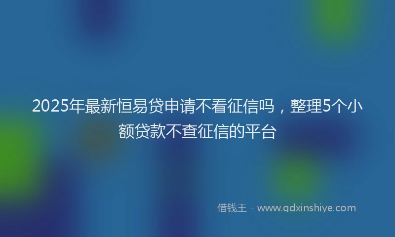 2025年最新恒易贷申请不看征信吗，整理5个小额贷款不查征信的平台