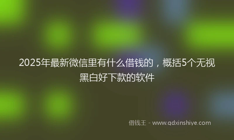 2025年最新微信里有什么借钱的，概括5个无视黑白好下款的软件