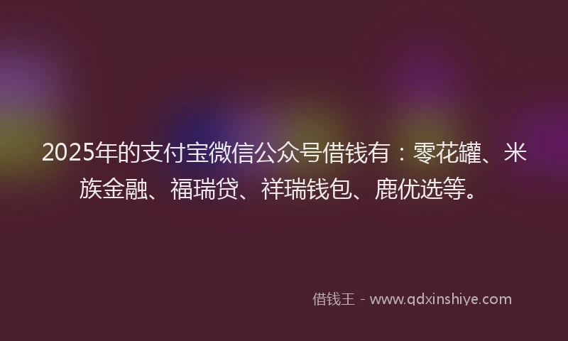 2025年的支付宝微信公众号借钱有：零花罐、米族金融、福瑞贷、祥瑞钱包、鹿优选等。