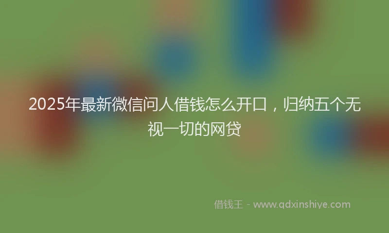 2025年最新微信问人借钱怎么开口，归纳五个无视一切的网贷