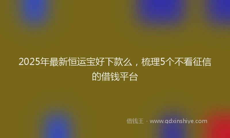 2025年最新恒运宝好下款么，梳理5个不看征信的借钱平台