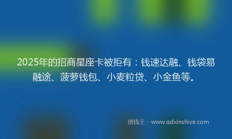 2025年的招商星座卡被拒有：钱速达融、钱袋易融途、菠萝钱包、小麦粒贷、小金鱼等。