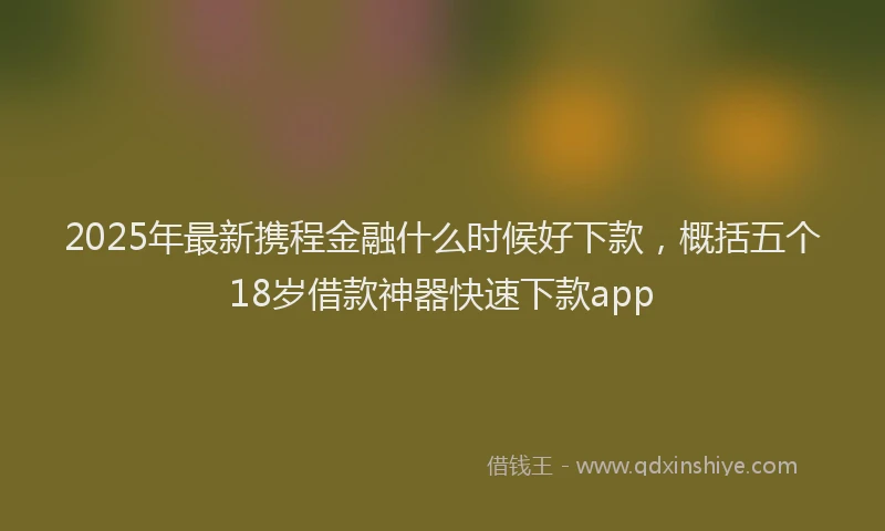 2025年最新携程金融什么时候好下款，概括五个18岁借款神器快速下款app