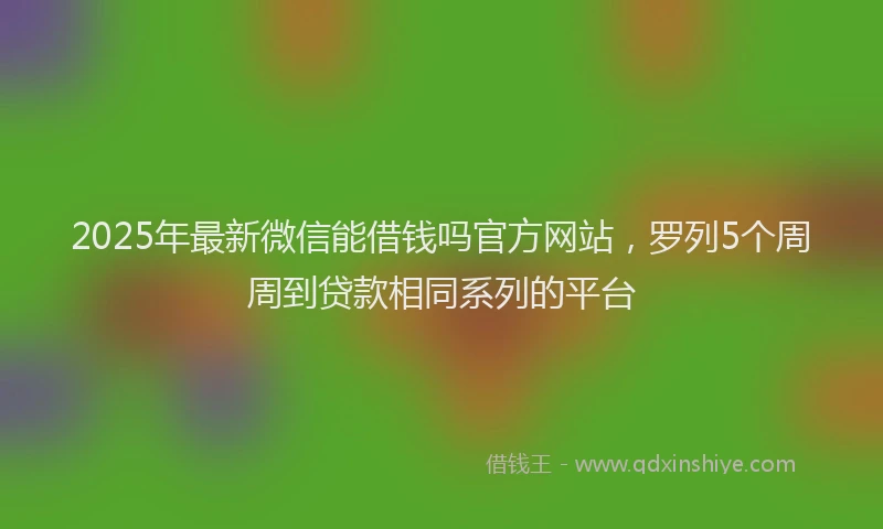 2025年最新微信能借钱吗官方网站，罗列5个周周到贷款相同系列的平台