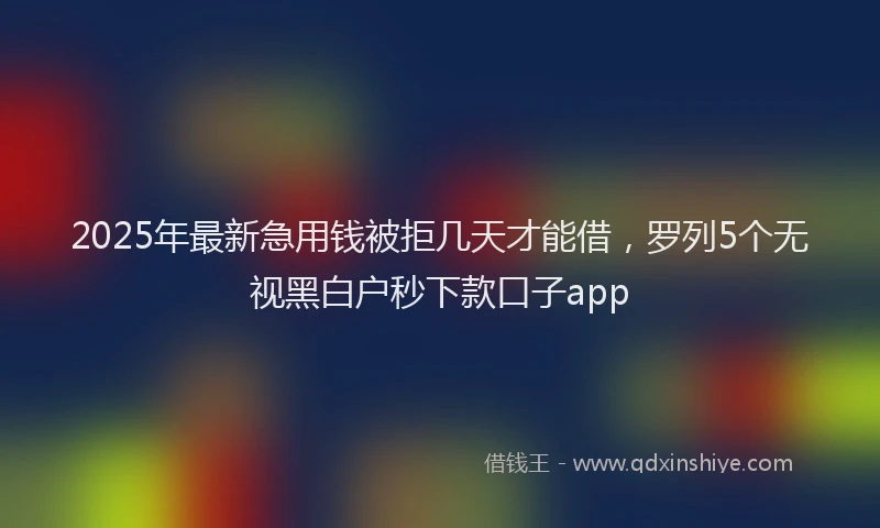 2025年最新急用钱被拒几天才能借，罗列5个无视黑白户秒下款口子app