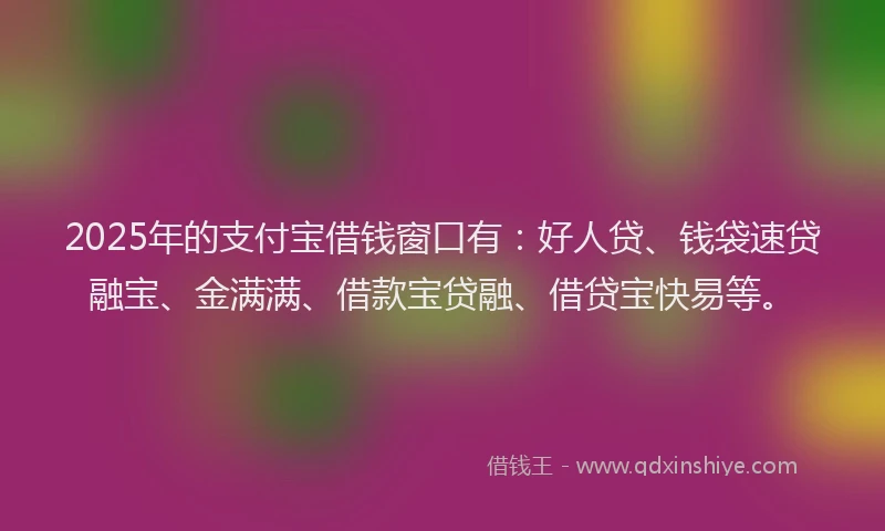 2025年的支付宝借钱窗口有：好人贷、钱袋速贷融宝、金满满、借款宝贷融、借贷宝快易等。