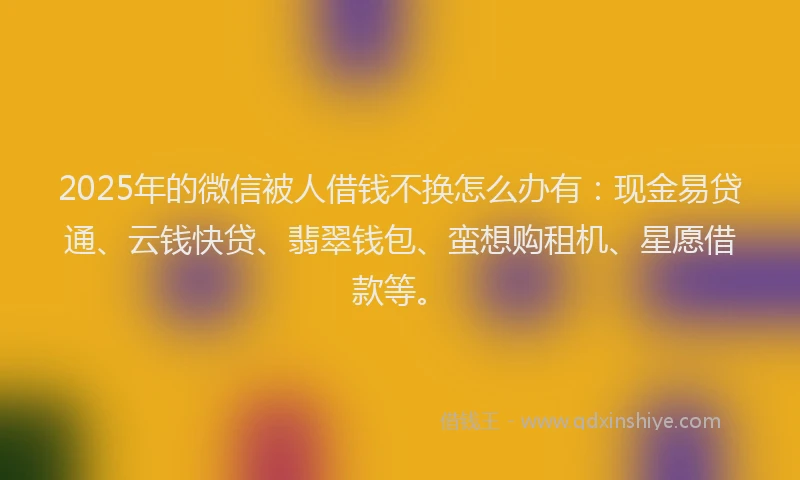 2025年的微信被人借钱不换怎么办有：现金易贷通、云钱快贷、翡翠钱包、蛮想购租机、星愿借款等。