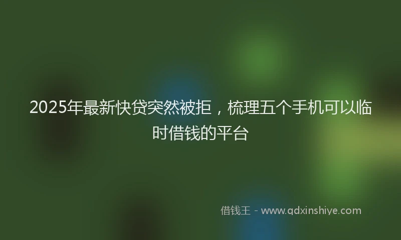 2025年最新快贷突然被拒，梳理五个手机可以临时借钱的平台