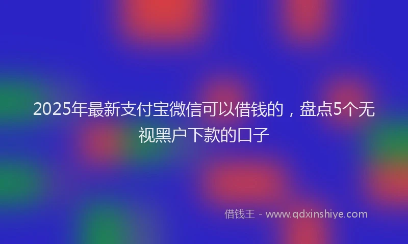 2025年最新支付宝微信可以借钱的，盘点5个无视黑户下款的口子