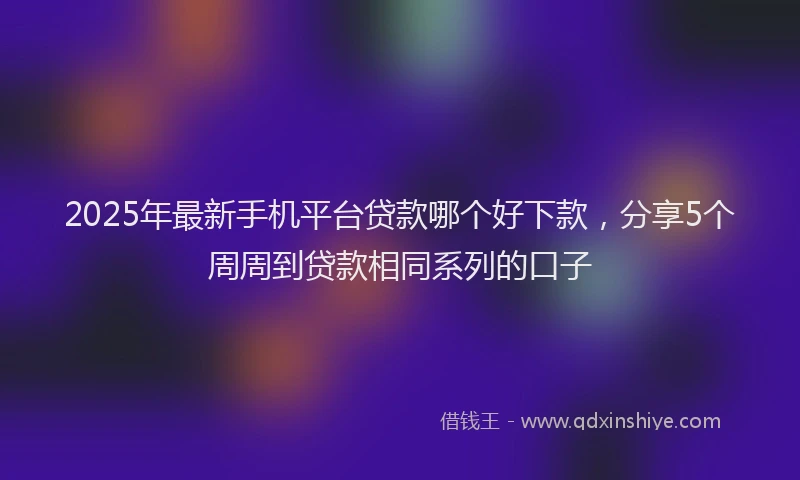 2025年最新手机平台贷款哪个好下款，分享5个周周到贷款相同系列的口子