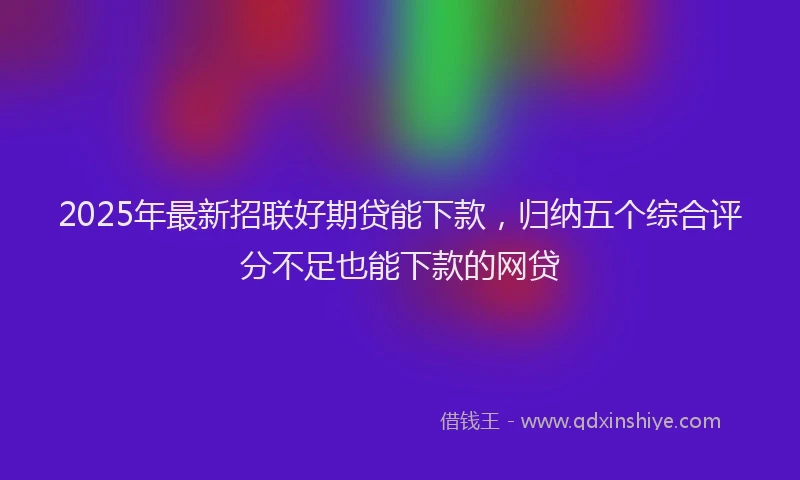 2025年最新招联好期贷能下款，归纳五个综合评分不足也能下款的网贷